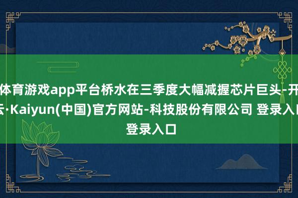 体育游戏app平台桥水在三季度大幅减握芯片巨头-开云·Kaiyun(中国)官方网站-科技股份有限公司 登录入口