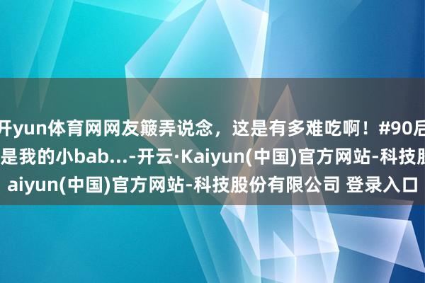 开yun体育网网友簸弄说念，这是有多难吃啊！#90后带娃 #宝爸带娃 #这是我的小bab...-开云·Kaiyun(中国)官方网站-科技股份有限公司 登录入口