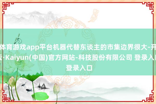 体育游戏app平台机器代替东谈主的市集边界很大-开云·Kaiyun(中国)官方网站-科技股份有限公司 登录入口
