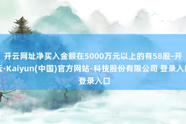 开云网址净买入金额在5000万元以上的有58股-开云·Kaiyun(中国)官方网站-科技股份有限公司 登录入口