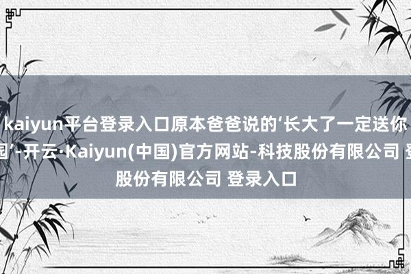 kaiyun平台登录入口原本爸爸说的‘长大了一定送你上幼儿园’-开云·Kaiyun(中国)官方网站-科技股份有限公司 登录入口