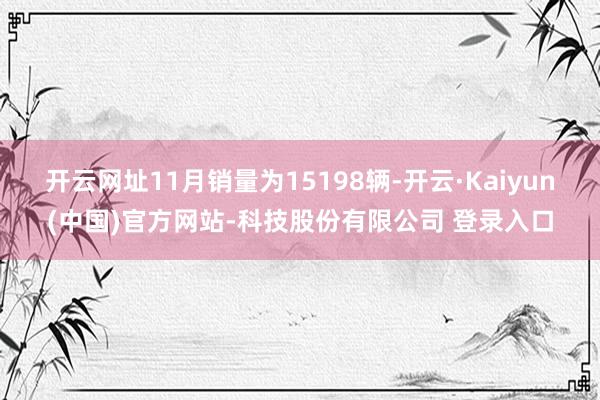 开云网址11月销量为15198辆-开云·Kaiyun(中国)官方网站-科技股份有限公司 登录入口