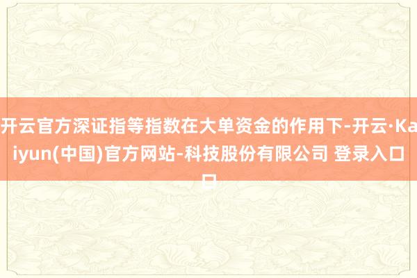 开云官方深证指等指数在大单资金的作用下-开云·Kaiyun(中国)官方网站-科技股份有限公司 登录入口