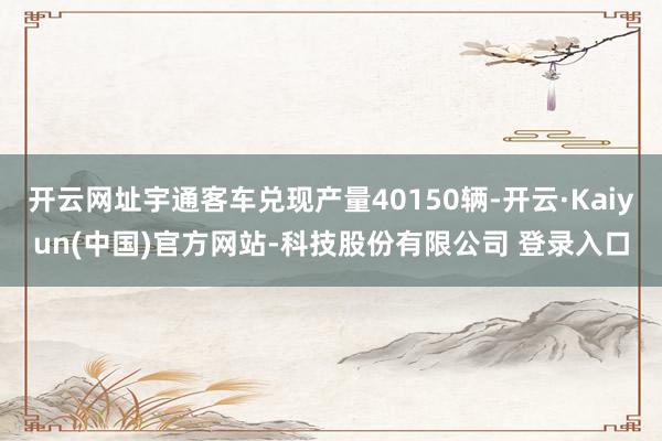 开云网址宇通客车兑现产量40150辆-开云·Kaiyun(中国)官方网站-科技股份有限公司 登录入口