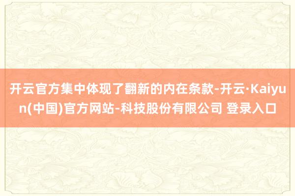 开云官方集中体现了翻新的内在条款-开云·Kaiyun(中国)官方网站-科技股份有限公司 登录入口