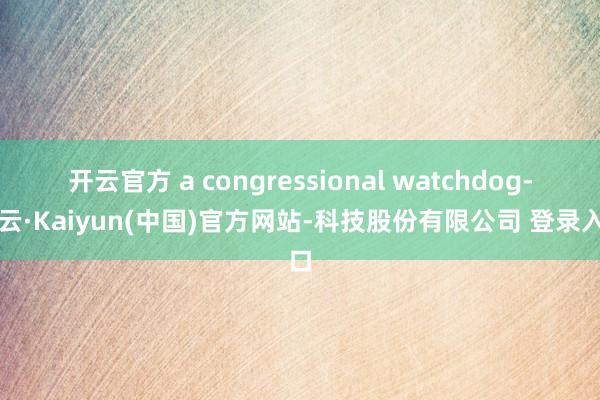 开云官方 a congressional watchdog-开云·Kaiyun(中国)官方网站-科技股份有限公司 登录入口
