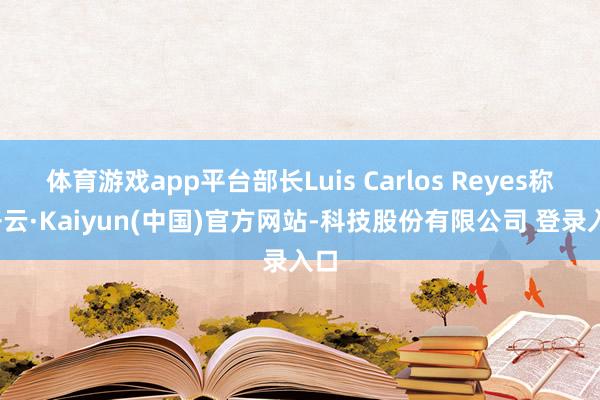 体育游戏app平台部长Luis Carlos Reyes称-开云·Kaiyun(中国)官方网站-科技股份有限公司 登录入口