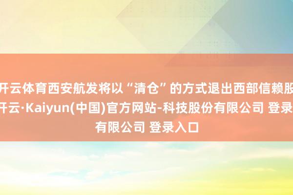 开云体育西安航发将以“清仓”的方式退出西部信赖股权-开云·Kaiyun(中国)官方网站-科技股份有限公司 登录入口