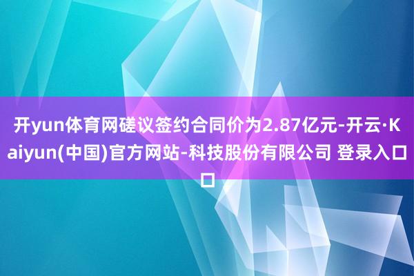 开yun体育网磋议签约合同价为2.87亿元-开云·Kaiyun(中国)官方网站-科技股份有限公司 登录入口
