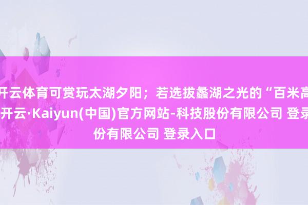 开云体育可赏玩太湖夕阳;若选拔蠡湖之光的“百米高喷”-开云·Kaiyun(中国)官方网站-科技股份有限公司 登录入口