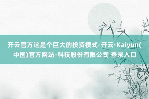 开云官方这是个巨大的投资模式-开云·Kaiyun(中国)官方网站-科技股份有限公司 登录入口