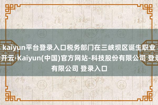 kaiyun平台登录入口税务部门在三峡坝区诞生职业机构-开云·Kaiyun(中国)官方网站-科技股份有限公司 登录入口