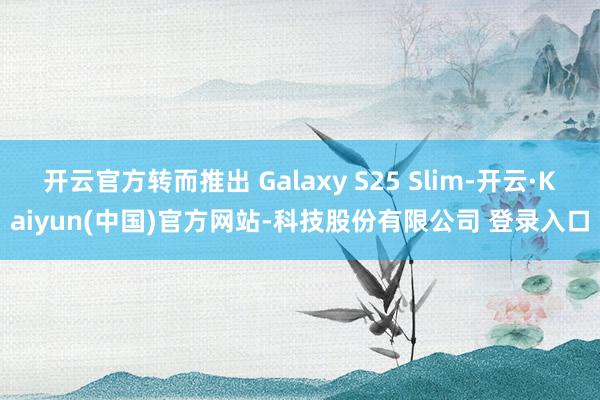 开云官方转而推出 Galaxy S25 Slim-开云·Kaiyun(中国)官方网站-科技股份有限公司 登录入口