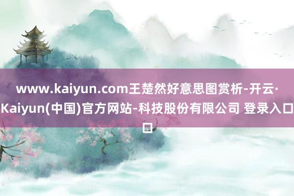 www.kaiyun.com王楚然好意思图赏析-开云·Kaiyun(中国)官方网站-科技股份有限公司 登录入口