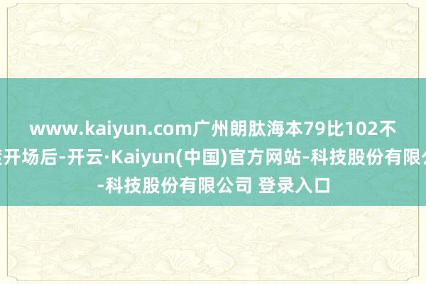 www.kaiyun.com广州朗肽海本79比102不敌浙江方兴渡开场后-开云·Kaiyun(中国)官方网站-科技股份有限公司 登录入口