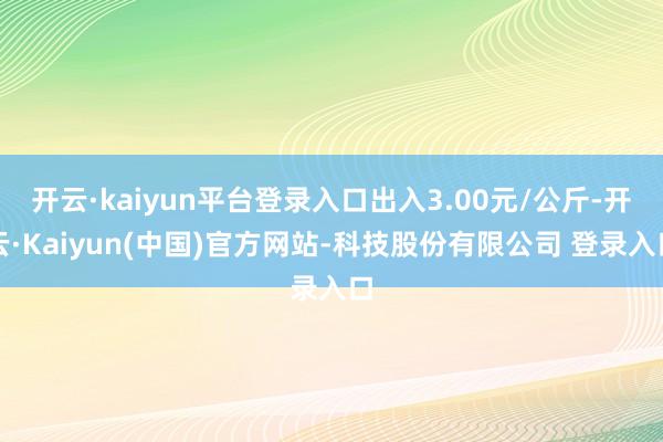 开云·kaiyun平台登录入口出入3.00元/公斤-开云·Kaiyun(中国)官方网站-科技股份有限公司 登录入口