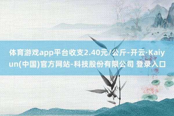 体育游戏app平台收支2.40元/公斤-开云·Kaiyun(中国)官方网站-科技股份有限公司 登录入口