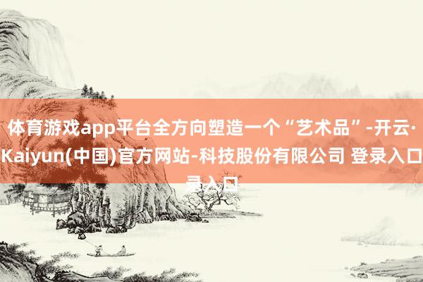 体育游戏app平台全方向塑造一个“艺术品”-开云·Kaiyun(中国)官方网站-科技股份有限公司 登录入口