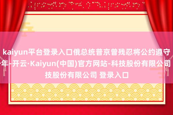 kaiyun平台登录入口俄总统普京曾残忍将公约遵守再延迟一年-开云·Kaiyun(中国)官方网站-科技股份有限公司 登录入口