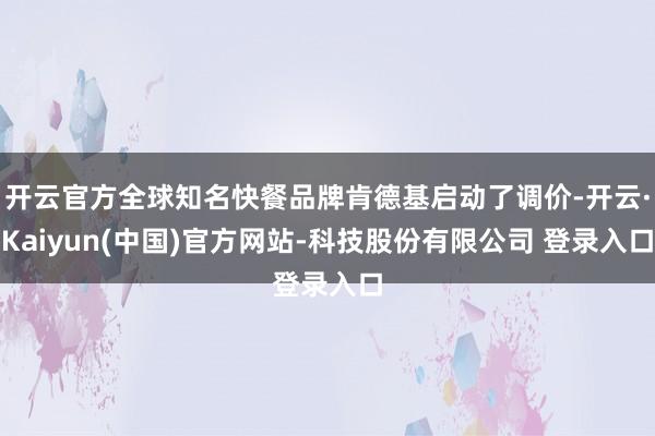 开云官方全球知名快餐品牌肯德基启动了调价-开云·Kaiyun(中国)官方网站-科技股份有限公司 登录入口