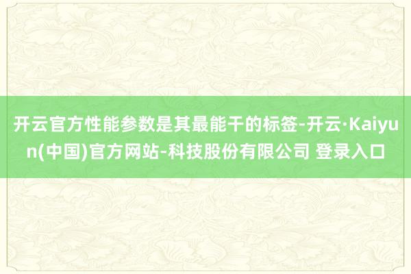 开云官方性能参数是其最能干的标签-开云·Kaiyun(中国)官方网站-科技股份有限公司 登录入口