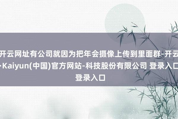 开云网址有公司就因为把年会摄像上传到里面群-开云·Kaiyun(中国)官方网站-科技股份有限公司 登录入口