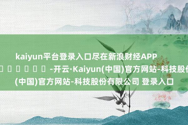 kaiyun平台登录入口尽在新浪财经APP -开云·Kaiyun(中国)官方网站-科技股份有限公司 登录入口