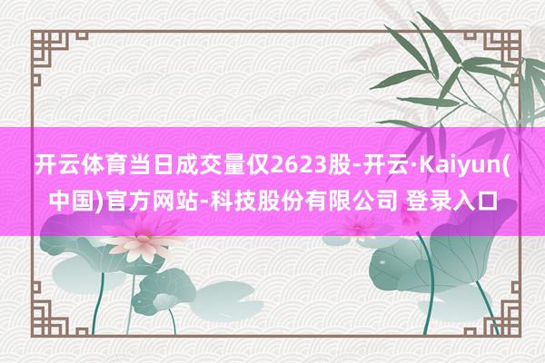开云体育当日成交量仅2623股-开云·Kaiyun(中国)官方网站-科技股份有限公司 登录入口