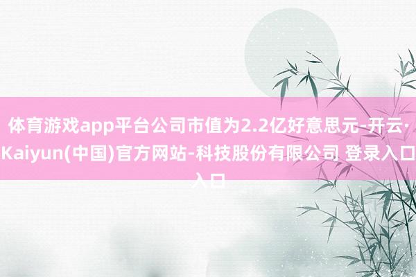 体育游戏app平台公司市值为2.2亿好意思元-开云·Kaiyun(中国)官方网站-科技股份有限公司 登录入口