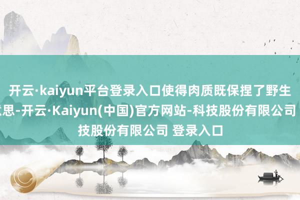 开云·kaiyun平台登录入口使得肉质既保捏了野生的鲜好意思-开云·Kaiyun(中国)官方网站-科技股份有限公司 登录入口