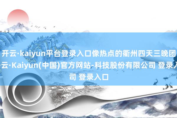 开云·kaiyun平台登录入口像热点的衢州四天三晚团-开云·Kaiyun(中国)官方网站-科技股份有限公司 登录入口