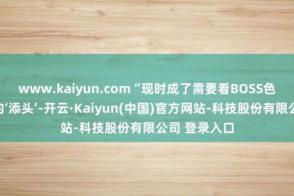 www.kaiyun.com“现时成了需要看BOSS色彩、拼概率的‘添头’-开云·Kaiyun(中国)官方网站-科技股份有限公司 登录入口