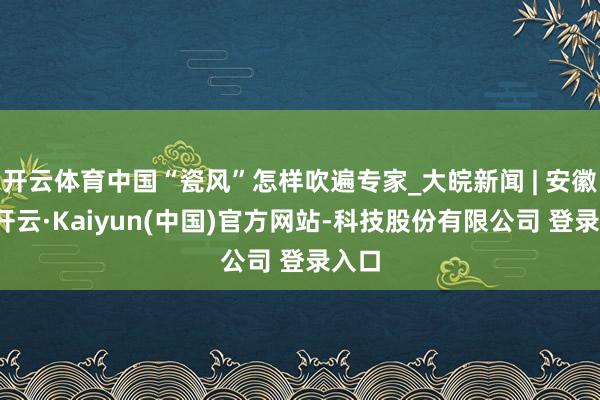 开云体育中国“瓷风”怎样吹遍专家_大皖新闻 | 安徽网-开云·Kaiyun(中国)官方网站-科技股份有限公司 登录入口