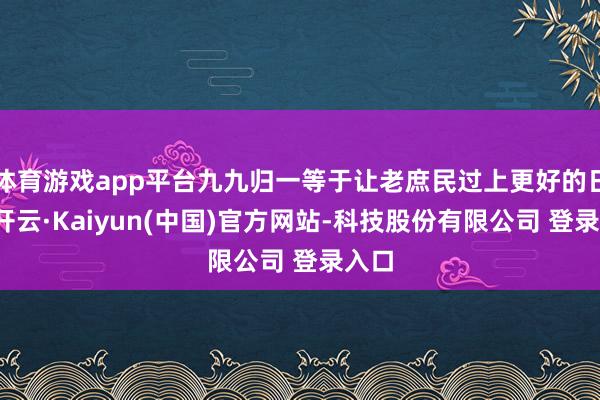 体育游戏app平台九九归一等于让老庶民过上更好的日子-开云·Kaiyun(中国)官方网站-科技股份有限公司 登录入口