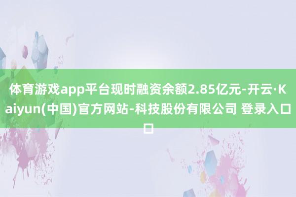 体育游戏app平台现时融资余额2.85亿元-开云·Kaiyun(中国)官方网站-科技股份有限公司 登录入口