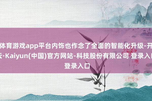 体育游戏app平台内饰也作念了全面的智能化升级-开云·Kaiyun(中国)官方网站-科技股份有限公司 登录入口