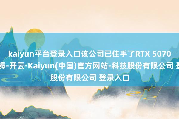 kaiyun平台登录入口该公司已住手了RTX 5070 Ti的坐褥-开云·Kaiyun(中国)官方网站-科技股份有限公司 登录入口