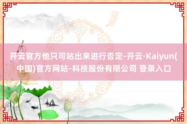 开云官方他只可站出来进行否定-开云·Kaiyun(中国)官方网站-科技股份有限公司 登录入口