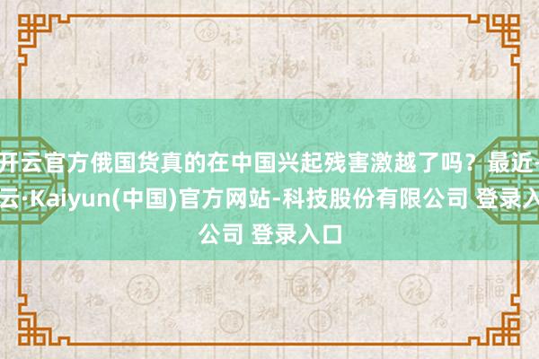 开云官方俄国货真的在中国兴起残害激越了吗？最近-开云·Kaiyun(中国)官方网站-科技股份有限公司 登录入口