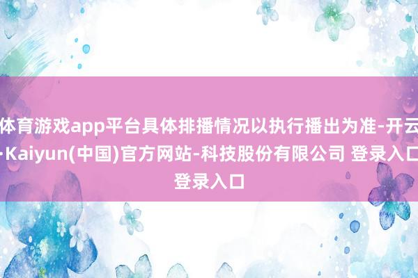 体育游戏app平台具体排播情况以执行播出为准-开云·Kaiyun(中国)官方网站-科技股份有限公司 登录入口