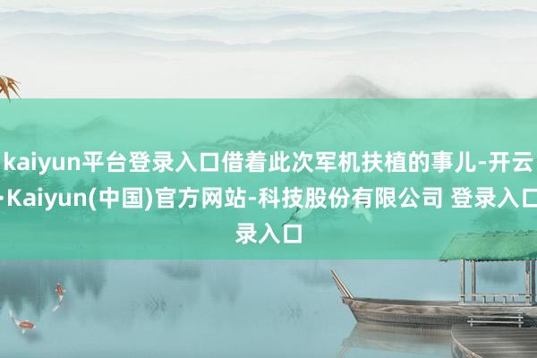 kaiyun平台登录入口借着此次军机扶植的事儿-开云·Kaiyun(中国)官方网站-科技股份有限公司 登录入口
