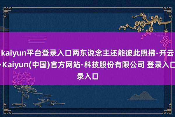 kaiyun平台登录入口两东说念主还能彼此照拂-开云·Kaiyun(中国)官方网站-科技股份有限公司 登录入口