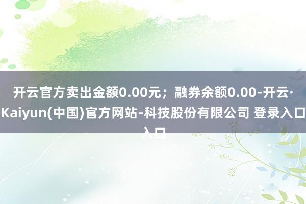 开云官方卖出金额0.00元;融券余额0.00-开云·Kaiyun(中国)官方网站-科技股份有限公司 登录入口