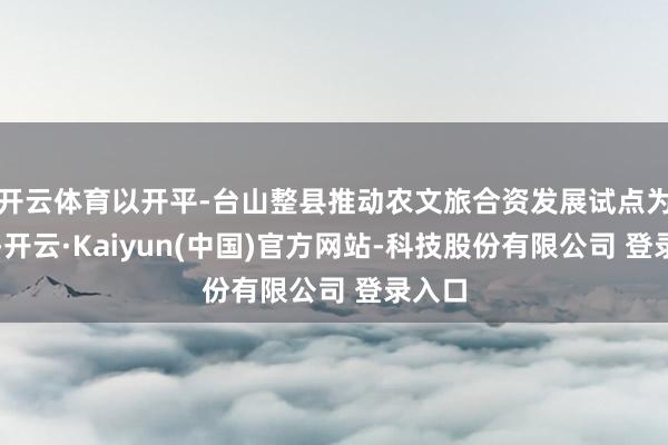 开云体育以开平-台山整县推动农文旅合资发展试点为机会-开云·Kaiyun(中国)官方网站-科技股份有限公司 登录入口