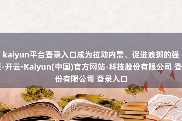 kaiyun平台登录入口成为拉动内需、促进浪掷的强盛能源-开云·Kaiyun(中国)官方网站-科技股份有限公司 登录入口