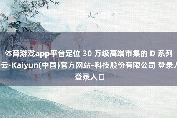 体育游戏app平台定位 30 万级高端市集的 D 系列-开云·Kaiyun(中国)官方网站-科技股份有限公司 登录入口