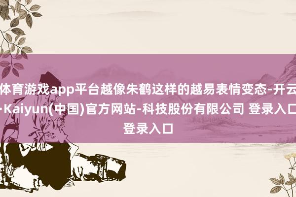 体育游戏app平台越像朱鹤这样的越易表情变态-开云·Kaiyun(中国)官方网站-科技股份有限公司 登录入口