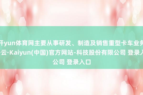 开yun体育网主要从事研发、制造及销售重型卡车业务-开云·Kaiyun(中国)官方网站-科技股份有限公司 登录入口