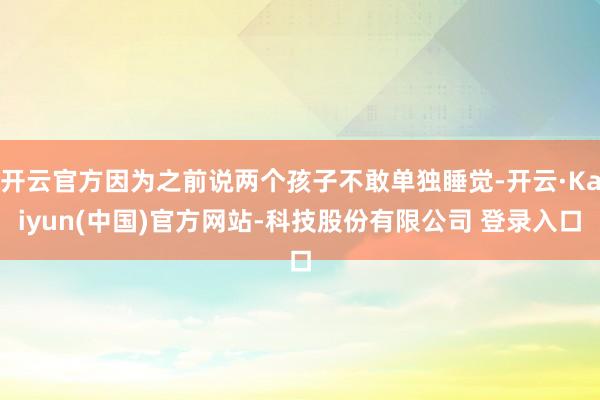 开云官方因为之前说两个孩子不敢单独睡觉-开云·Kaiyun(中国)官方网站-科技股份有限公司 登录入口