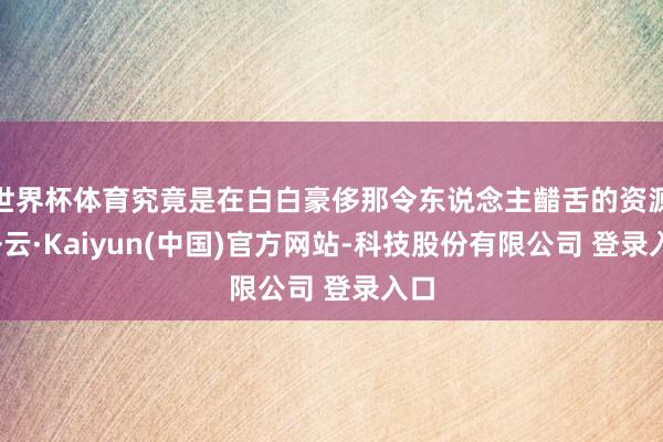 世界杯体育究竟是在白白豪侈那令东说念主齰舌的资源-开云·Kaiyun(中国)官方网站-科技股份有限公司 登录入口